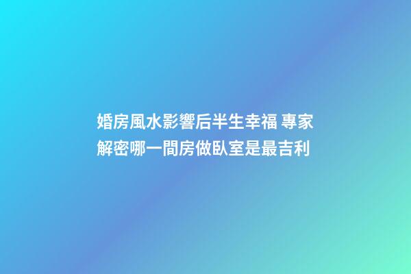 婚房風水影響后半生幸福 專家解密哪一間房做臥室是最吉利